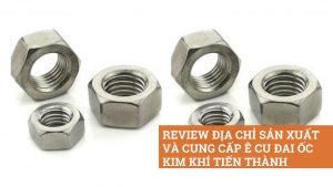 Review địa chỉ sản xuất và cung cấp ê cu đai ốc Kim Khí Tiến Thành